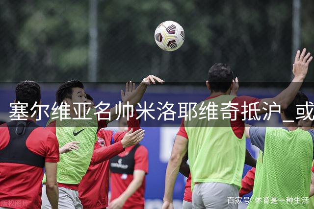 塞尔维亚名帅米洛耶维奇抵沪 或执掌申花教鞭
